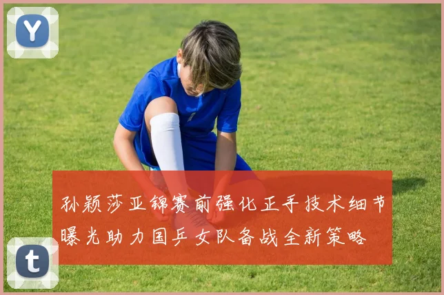 孙颖莎亚锦赛前强化正手技术细节曝光助力国乒女队备战全新策略