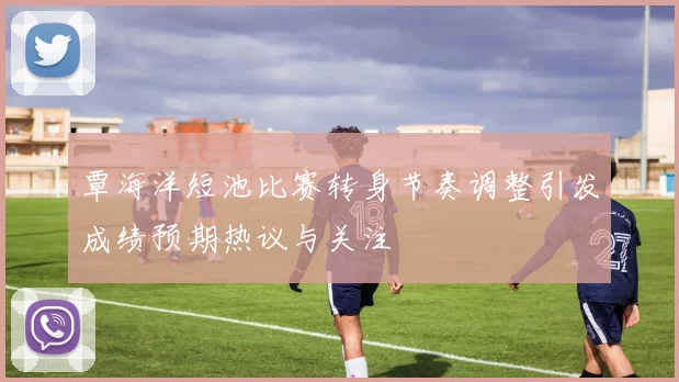 覃海洋短池比赛转身节奏调整引发成绩预期热议与关注