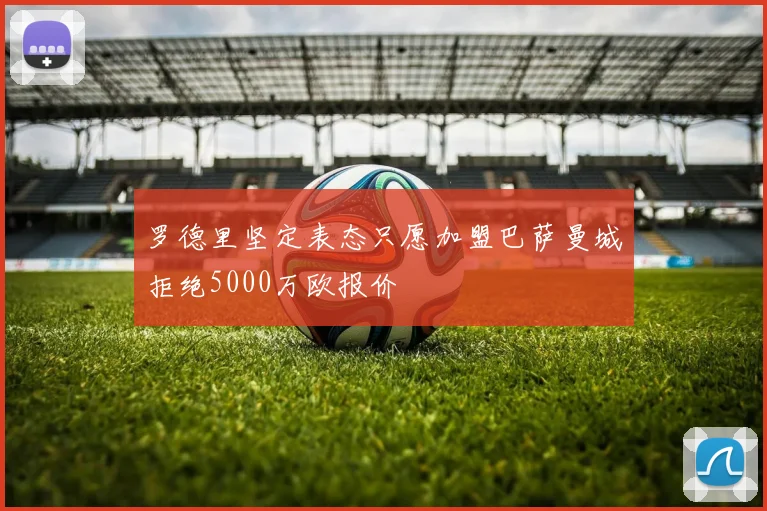 罗德里坚定表态只愿加盟巴萨曼城拒绝5000万欧报价