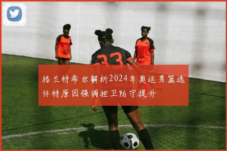 格兰特希尔解析2024年奥运男篮选怀特原因强调控卫防守提升